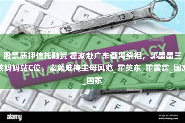 股票质押信托融资 霍家赴广东番禺祭祖，郭晶晶三孩妈妈站C位，素颜难掩主母风范_霍英东_霍震霆_国家