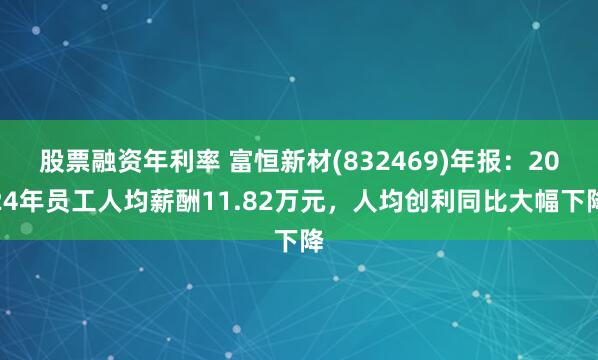 股票融资年利率 富恒新材(832469)年报：2024年员工人均薪酬11.82万元，人均创利同比大幅下降