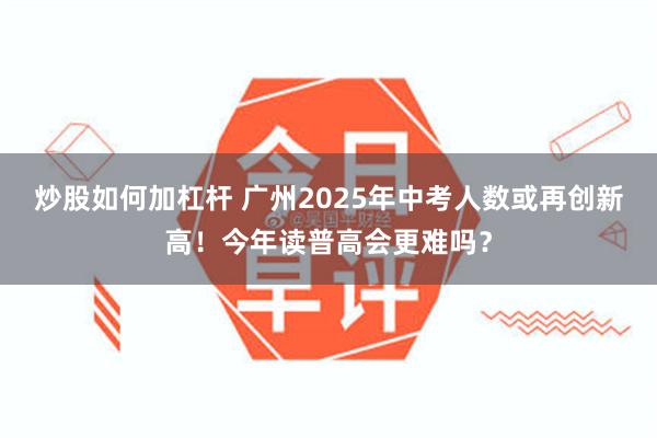 炒股如何加杠杆 广州2025年中考人数或再创新高！今年读普高会更难吗？