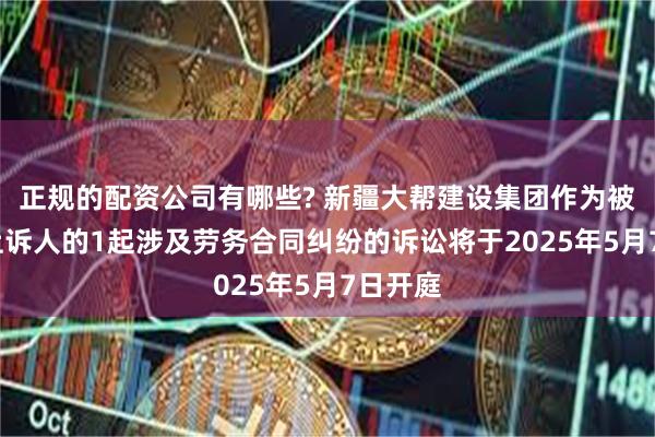 正规的配资公司有哪些? 新疆大帮建设集团作为被告/被上诉人的1起涉及劳务合同纠纷的诉讼将于2025年5月7日开庭