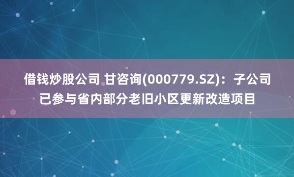借钱炒股公司 甘咨询(000779.SZ)：子公司已参与省内部分老旧小区更新改造项目