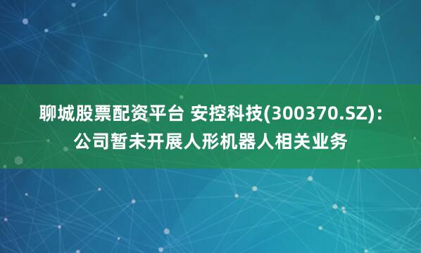 聊城股票配资平台 安控科技(300370.SZ)：公司暂未开展人形机器人相关业务