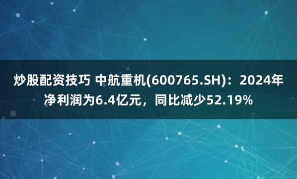 炒股配资技巧 中航重机(600765.SH)：2024年净利润为6.4亿元，同比减少52.19%