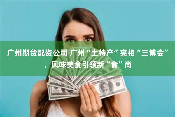 广州期货配资公司 广州“土特产”亮相“三博会”，风味美食引领新“食”尚