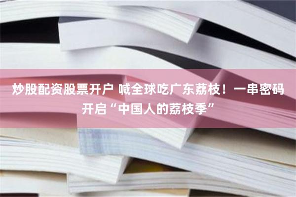 炒股配资股票开户 喊全球吃广东荔枝！一串密码开启“中国人的荔枝季”