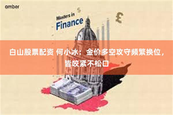 白山股票配资 何小冰：金价多空攻守频繁换位，皆咬紧不松口