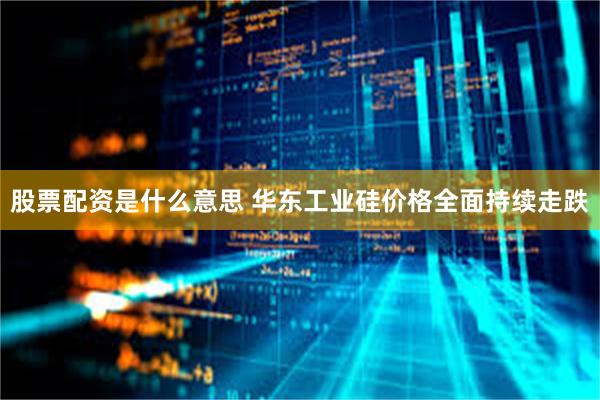 股票配资是什么意思 华东工业硅价格全面持续走跌
