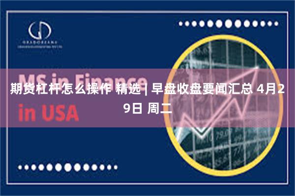 期货杠杆怎么操作 精选 | 早盘收盘要闻汇总 4月29日 周二