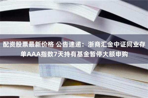 配资股票最新价格 公告速递：浙商汇金中证同业存单AAA指数7天持有基金暂停大额申购