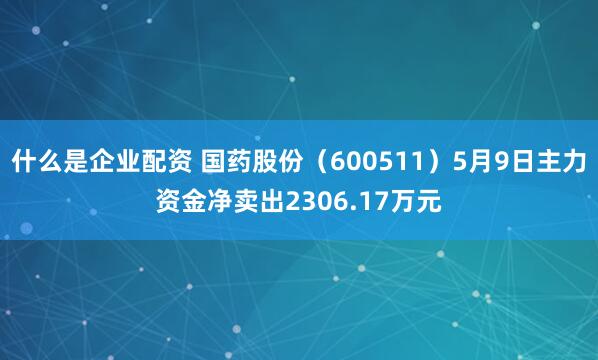什么是企业配资 国药股份（600511）5月9日主力资金净卖出2306.17万元