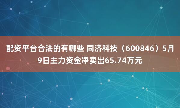 配资平台合法的有哪些 同济科技（600846）5月9日主力资金净卖出65.74万元