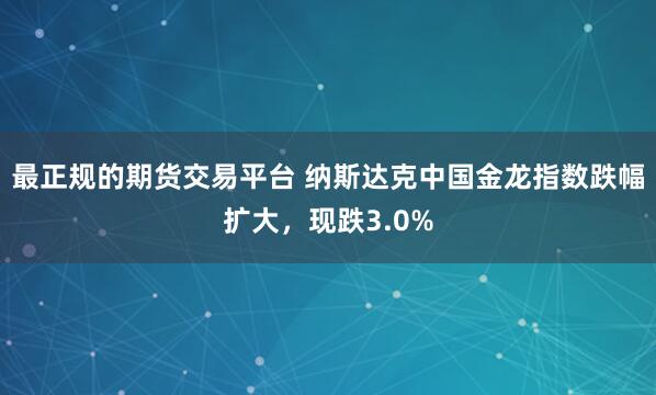 最正规的期货交易平台 纳斯达克中国金龙指数跌幅扩大，现跌3.0%