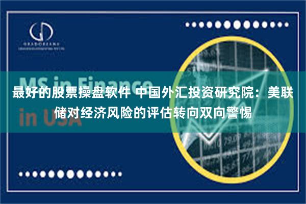 最好的股票操盘软件 中国外汇投资研究院：美联储对经济风险的评估转向双向警惕