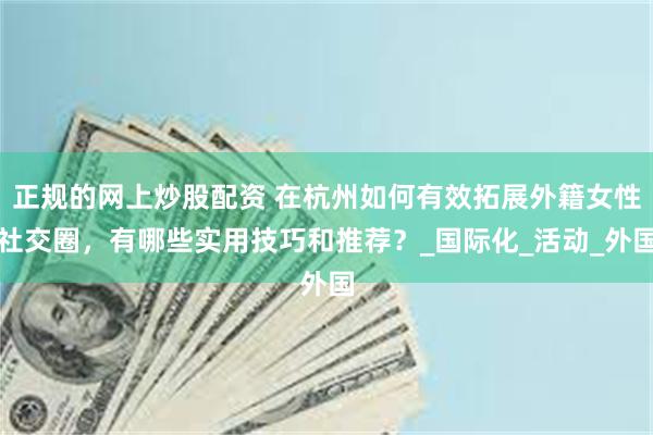 正规的网上炒股配资 在杭州如何有效拓展外籍女性社交圈，有哪些实用技巧和推荐？_国际化_活动_外国