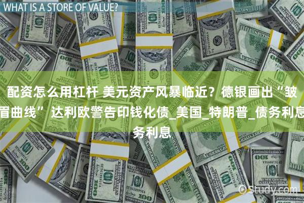 配资怎么用杠杆 美元资产风暴临近？德银画出“皱眉曲线” 达利欧警告印钱化债_美国_特朗普_债务利息