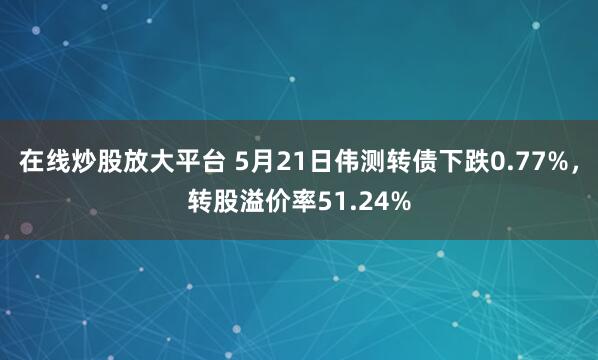 在线炒股放大平台 5月21日伟测转债下跌0.77%，转股溢价率51.24%