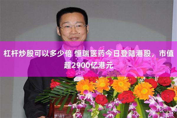 杠杆炒股可以多少倍 恒瑞医药今日登陆港股，市值超2900亿港元
