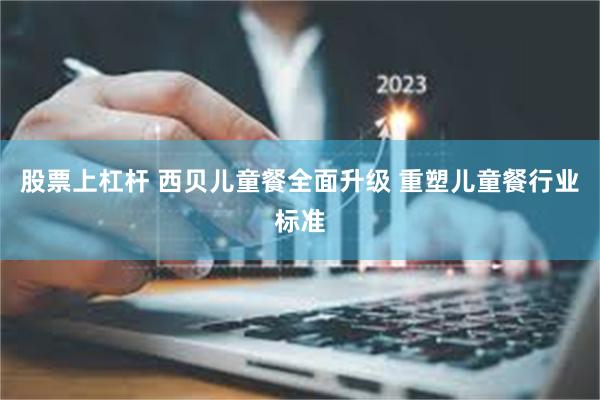 股票上杠杆 西贝儿童餐全面升级 重塑儿童餐行业标准