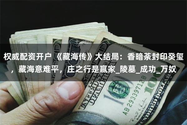 权威配资开户 《藏海传》大结局：香暗荼封印癸玺，藏海意难平，庄之行是赢家_陵墓_成功_万奴