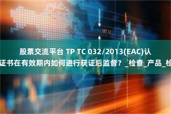 股票交流平台 TP TC 032/2013(EAC)认证证书在有效期内如何进行获证后监督？_检查_产品_检测