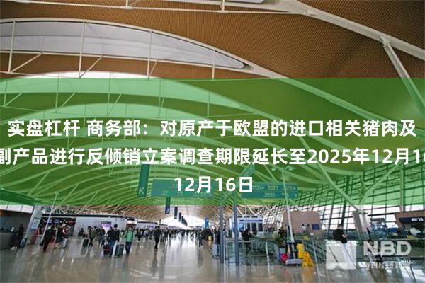 实盘杠杆 商务部：对原产于欧盟的进口相关猪肉及猪副产品进行反倾销立案调查期限延长至2025年12月16日