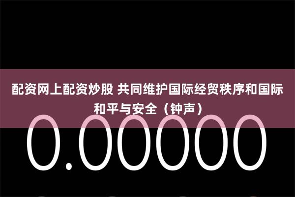配资网上配资炒股 共同维护国际经贸秩序和国际和平与安全（钟声）