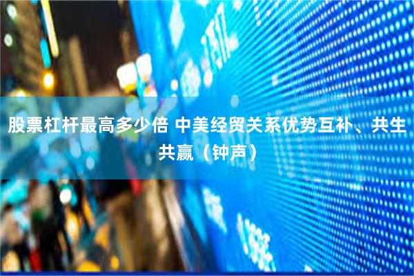 股票杠杆最高多少倍 中美经贸关系优势互补、共生共赢（钟声）