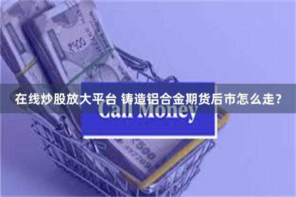 在线炒股放大平台 铸造铝合金期货后市怎么走？