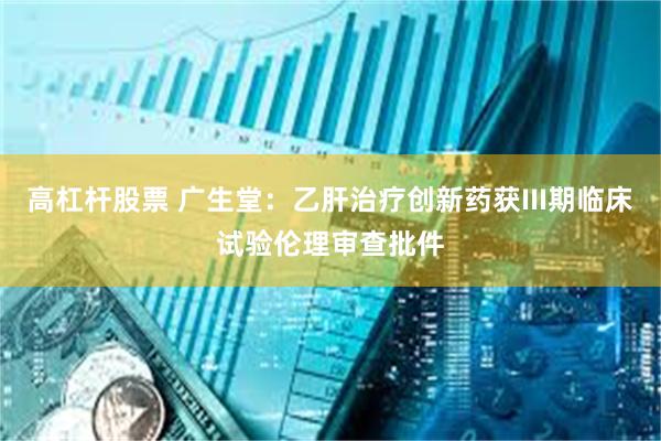 高杠杆股票 广生堂：乙肝治疗创新药获III期临床试验伦理审查批件