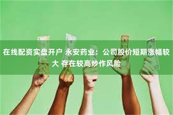在线配资实盘开户 永安药业：公司股价短期涨幅较大 存在较高炒作风险