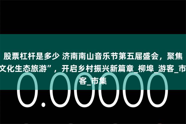 股票杠杆是多少 济南南山音乐节第五届盛会，聚焦“文化生态旅游”，开启乡村振兴新篇章_柳埠_游客_市集