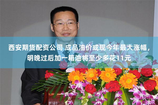 西安期货配资公司 成品油价或现今年最大涨幅，明晚过后加一箱油将至少多花11元