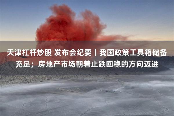 天津杠杆炒股 发布会纪要丨我国政策工具箱储备充足；房地产市场朝着止跌回稳的方向迈进
