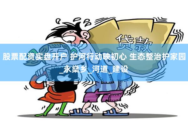 股票配资实盘开户 护河行动映初心 生态整治护家园_永燊乡_河道_建设