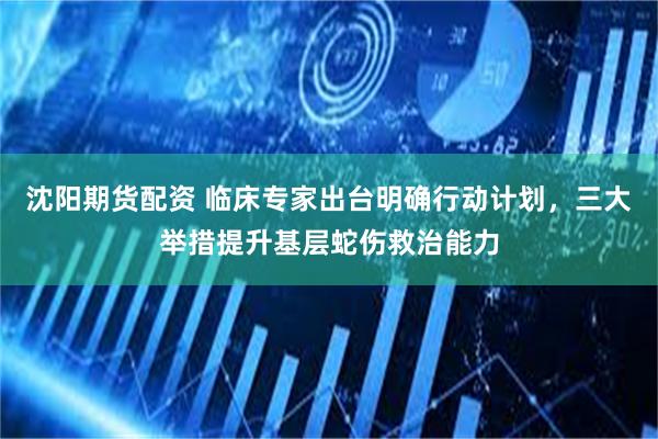 沈阳期货配资 临床专家出台明确行动计划，三大举措提升基层蛇伤救治能力