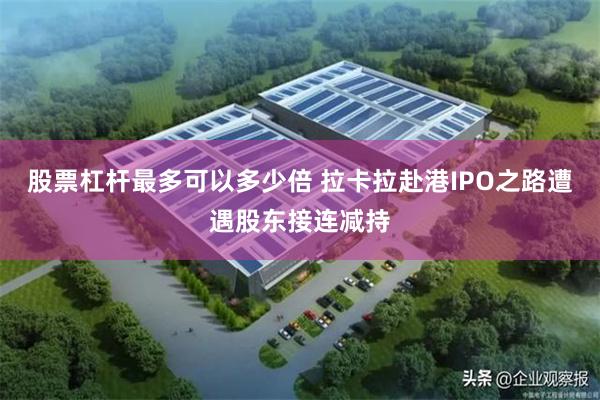 股票杠杆最多可以多少倍 拉卡拉赴港IPO之路遭遇股东接连减持