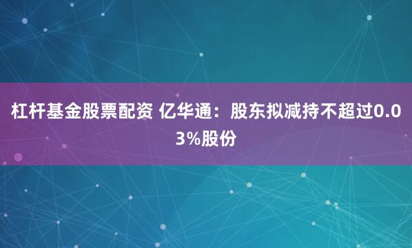 杠杆基金股票配资 亿华通：股东拟减持不超过0.03%股份
