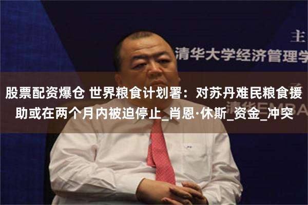 股票配资爆仓 世界粮食计划署：对苏丹难民粮食援助或在两个月内被迫停止_肖恩·休斯_资金_冲突
