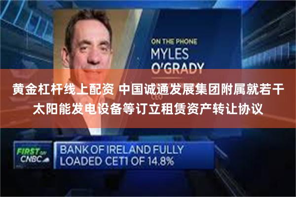 黄金杠杆线上配资 中国诚通发展集团附属就若干太阳能发电设备等订立租赁资产转让协议